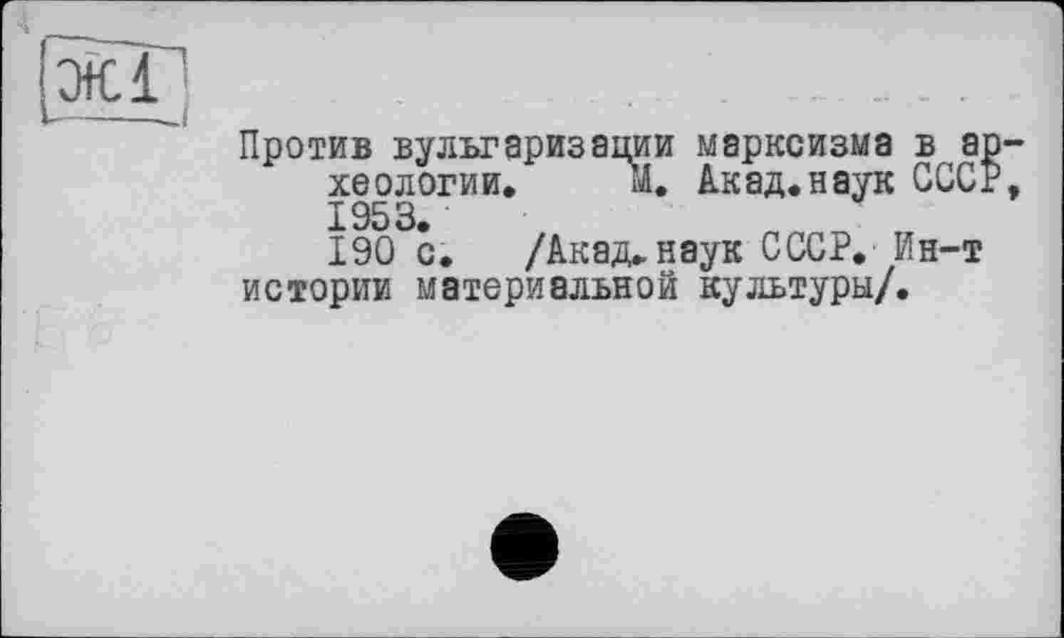 ﻿Против вульгаризации марксизма в археологии» м. Акад.наук СССР 1953.
190 с. /Акад, наук СССР. Ин-т истории материальной культуры/.